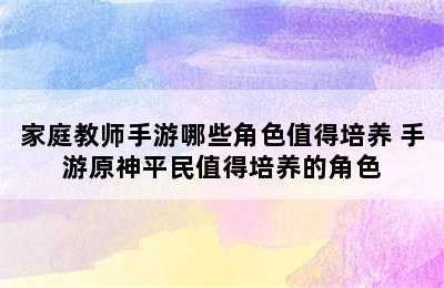 家庭教师手游哪些角色值得培养 手游原神平民值得培养的角色